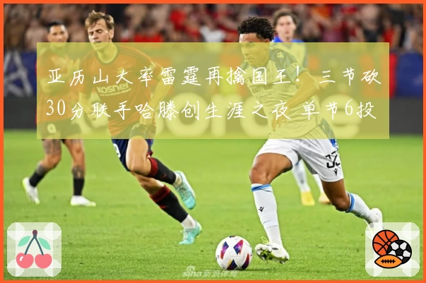 亚历山大率雷霆再擒国王！三节砍30分联手哈滕创生涯之夜 单节6投全中难挡