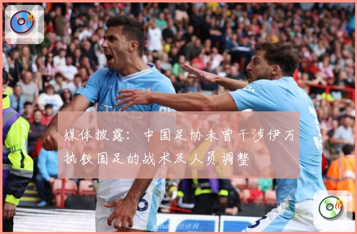 媒体披露:中国足协未曾干涉伊万执教国足的战术及人员调整