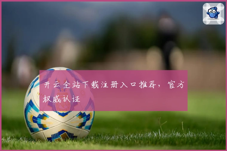 开云全站下载注册入口推荐，官方权威认证