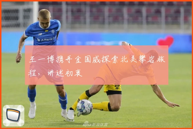 王一博携手金国威探索北美攀岩旅程，讲述初衷