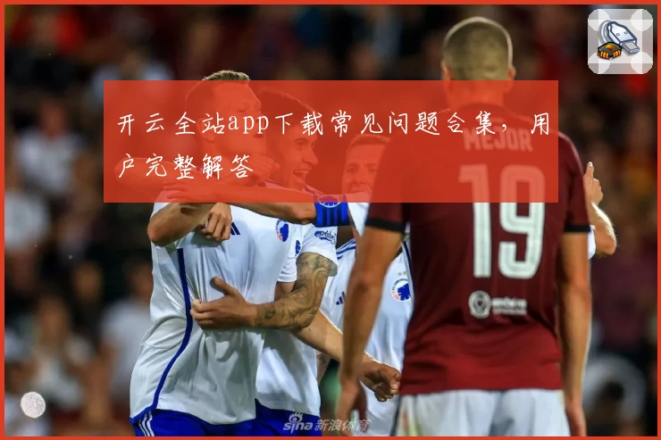 开云全站app下载常见问题合集，用户完整解答