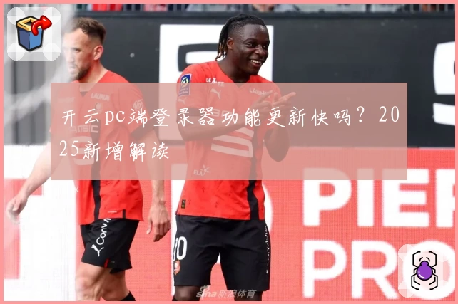 开云pc端登录器功能更新快吗？2025新增解读