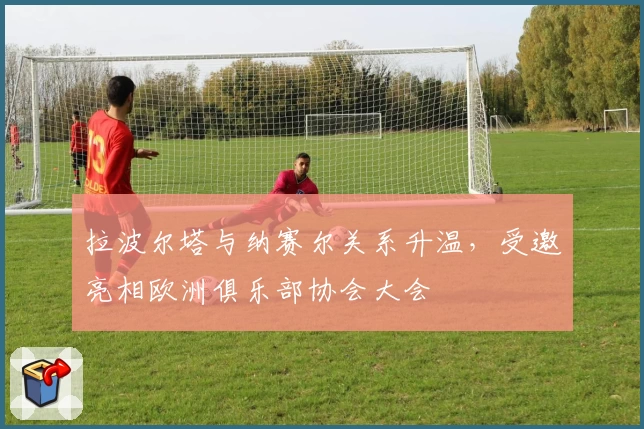 拉波尔塔与纳赛尔关系升温，受邀亮相欧洲俱乐部协会大会