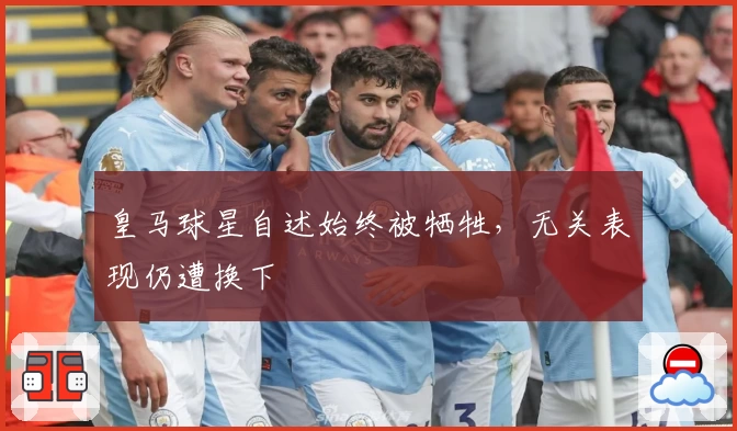 皇马球星自述始终被牺牲，无关表现仍遭换下