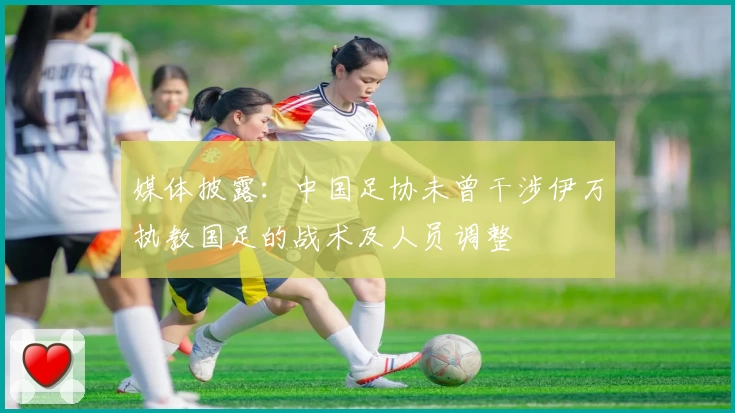 媒体披露：中国足协未曾干涉伊万执教国足的战术及人员调整