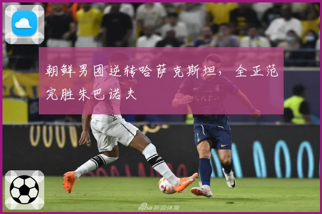 朝鲜男团逆转哈萨克斯坦，全正范完胜朱巴诺夫