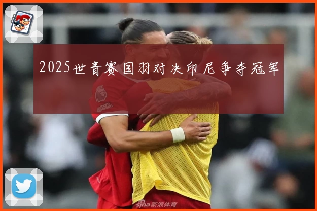 2025世青赛国羽对决印尼争夺冠军