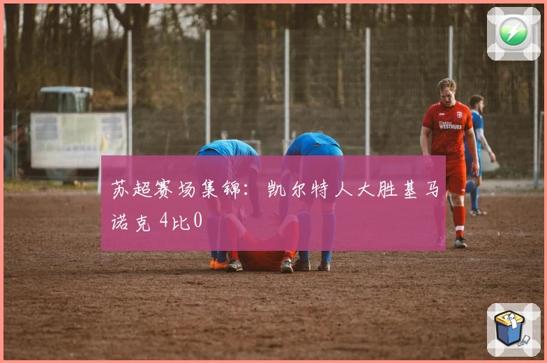 苏超赛场集锦：凯尔特人大胜基马诺克 4比0