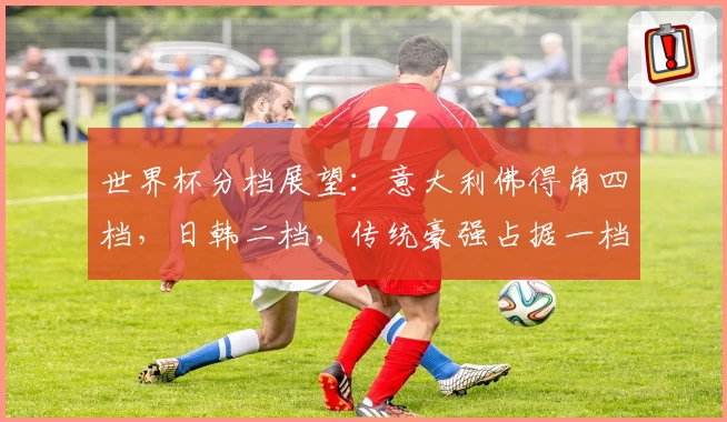 世界杯分档展望:意大利佛得角四档,日韩二档,传统豪强占据一档